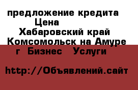 предложение кредита › Цена ­ 10 000 - Хабаровский край, Комсомольск-на-Амуре г. Бизнес » Услуги   